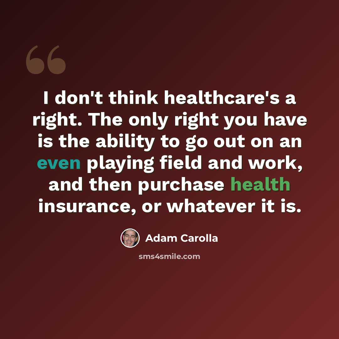 “I don't think healthcare's a right. The only right you have is the ability to go out on an even playing field and work, and then purchase health insurance, or whatever it is.” quote by Adam Carolla