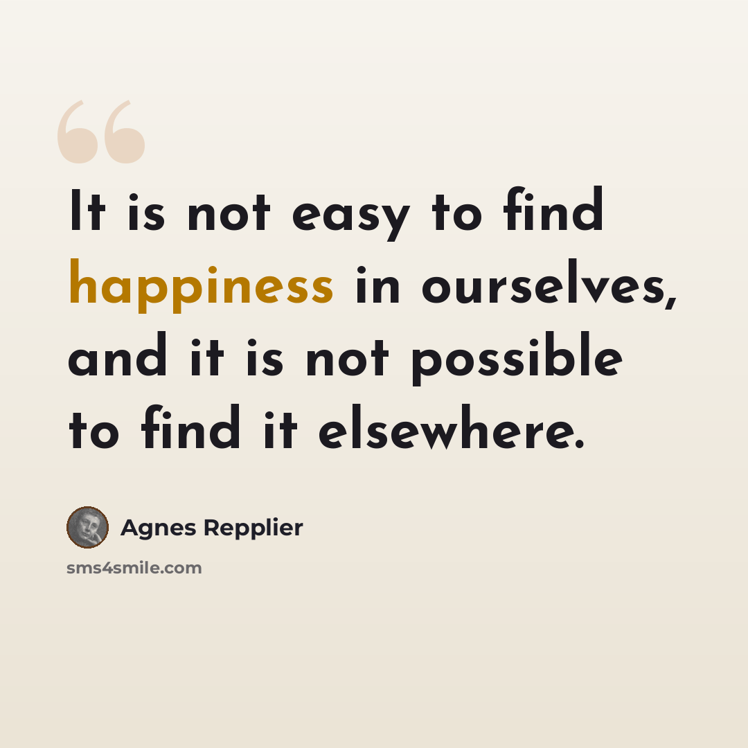 “It is not easy to find happiness in ourselves, and it is not possible to find it elsewhere.” quote by Agnes Repplier