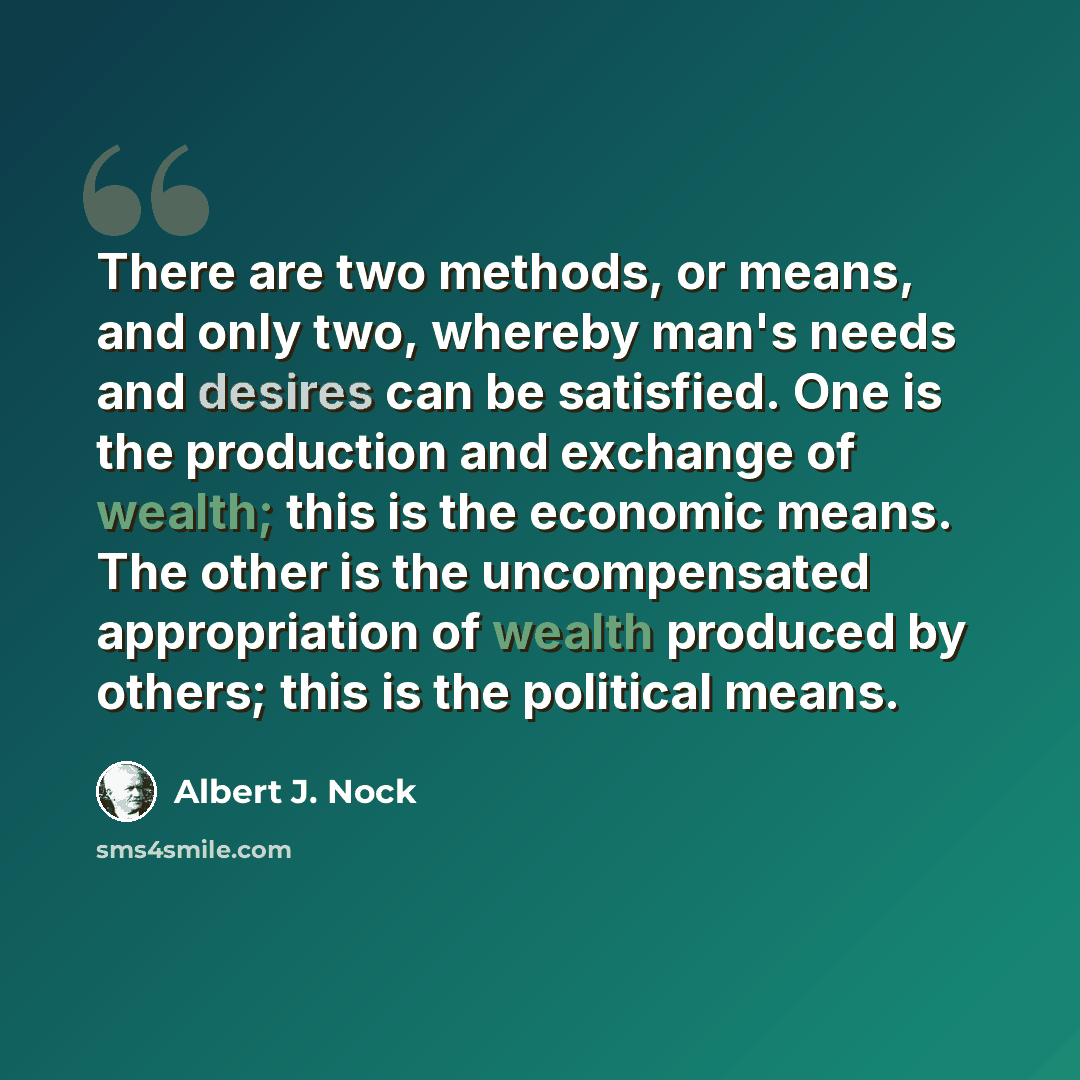 “There are two methods, or means, and only two, whereby man's needs and desires can be satisfied. One is the production and exchange of wealth; this is the economic means. The other is the uncompensated appropriation of wealth produced by others; this is the political means.” quote by Albert J. Nock