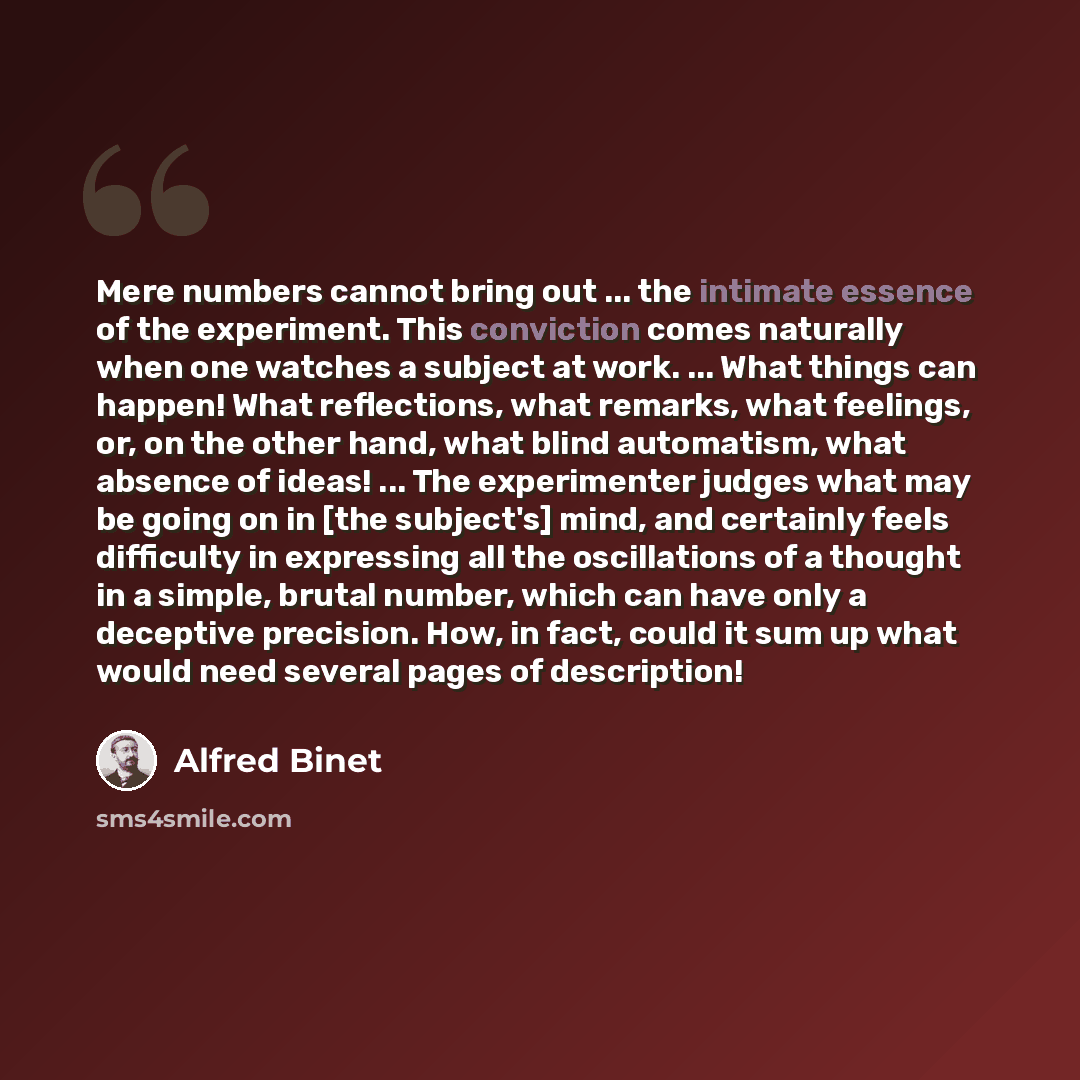“Mere numbers cannot bring out ... the intimate essence of the experiment. This conviction comes naturally when one watches a subject at work. ... What things can happen! What reflections, what remarks, what feelings, or, on the other hand, what blind automatism, what absence of ideas! ... The…” quote by Alfred Binet