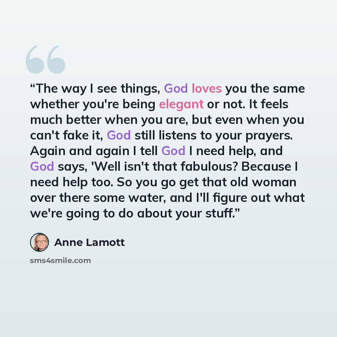 “The way I see things, God loves you the same whether you're being elegant or not. It feels much better when you are, but even when you can't fake it, God still listens to your prayers. Again and again I tell God I need help, and God says, 'Well isn't that fabulous? Because I need help too. So you…” quote by Anne Lamott