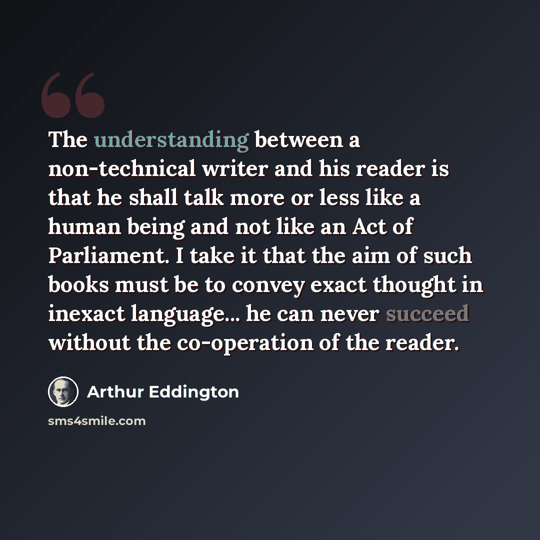 “The understanding between a non-technical writer and his reader is that he shall talk more or less like a human being and not like an Act of Parliament. I take it that the aim of such books must be to convey exact thought in inexact language... he can never succeed without the co-operation of the…” quote by Arthur Eddington