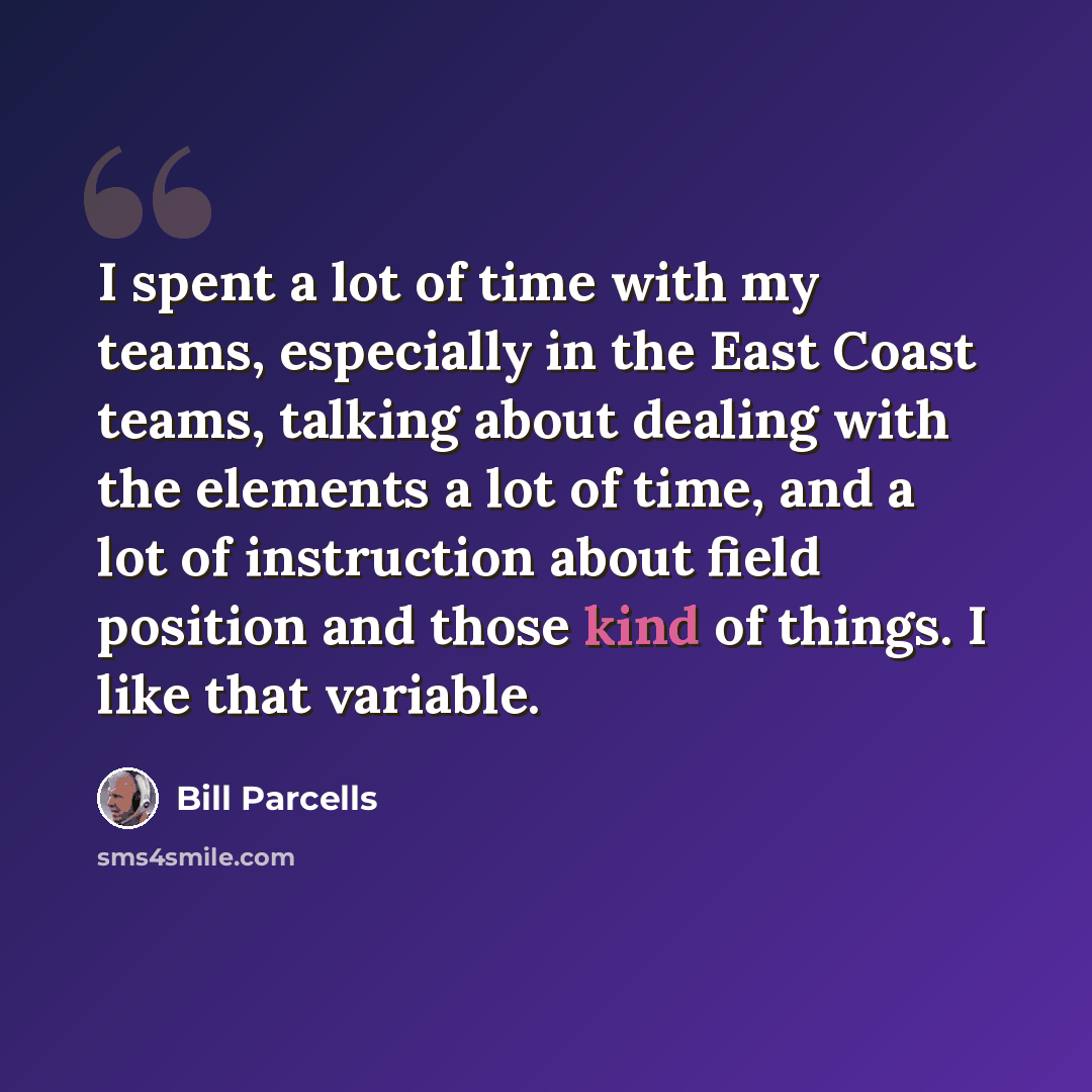 “I spent a lot of time with my teams, especially in the East Coast teams, talking about dealing with the elements a lot of time, and a lot of instruction about field position and those kind of things. I like that variable.” quote by Bill Parcells