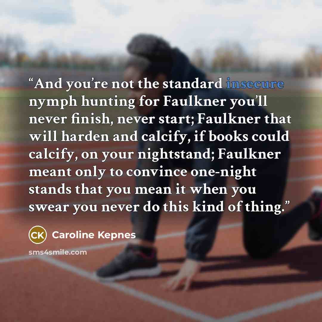 “And you’re not the standard insecure nymph hunting for Faulkner you’ll never finish, never start; Faulkner that will harden and calcify, if books could calcify, on your nightstand; Faulkner meant only to convince one-night stands that you mean it when you swear you never do this kind of thing.” quote by Caroline Kepnes