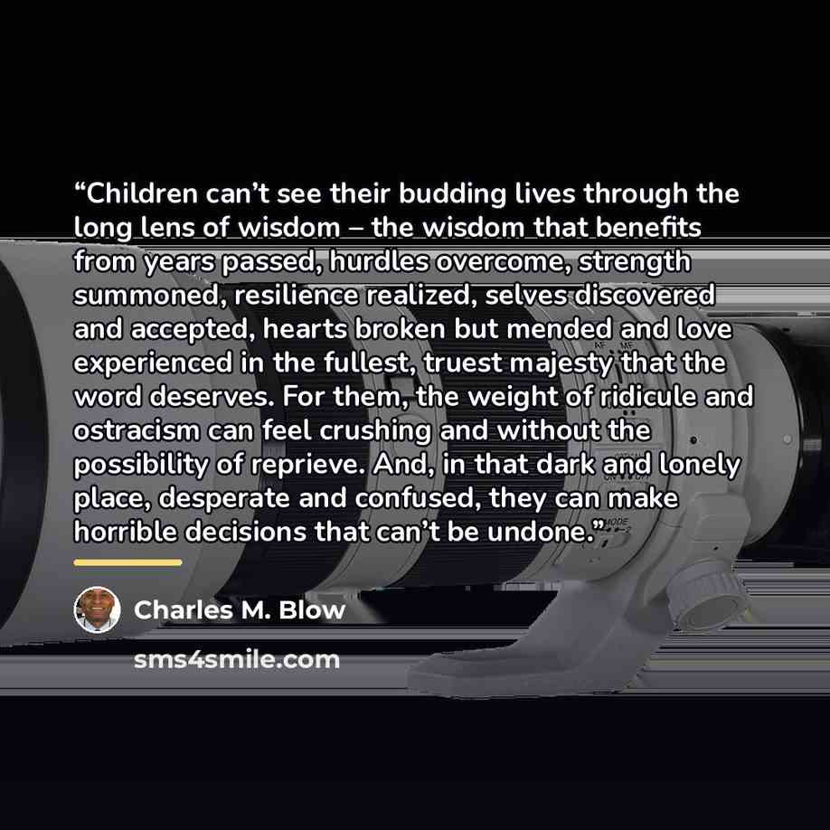 “Children can’t see their budding lives through the long lens of wisdom – the wisdom that benefits from years passed, hurdles overcome, strength summoned, resilience realized, selves discovered and accepted, hearts broken but mended and love experienced in the fullest, truest majesty that the word…” quote by Charles M. Blow