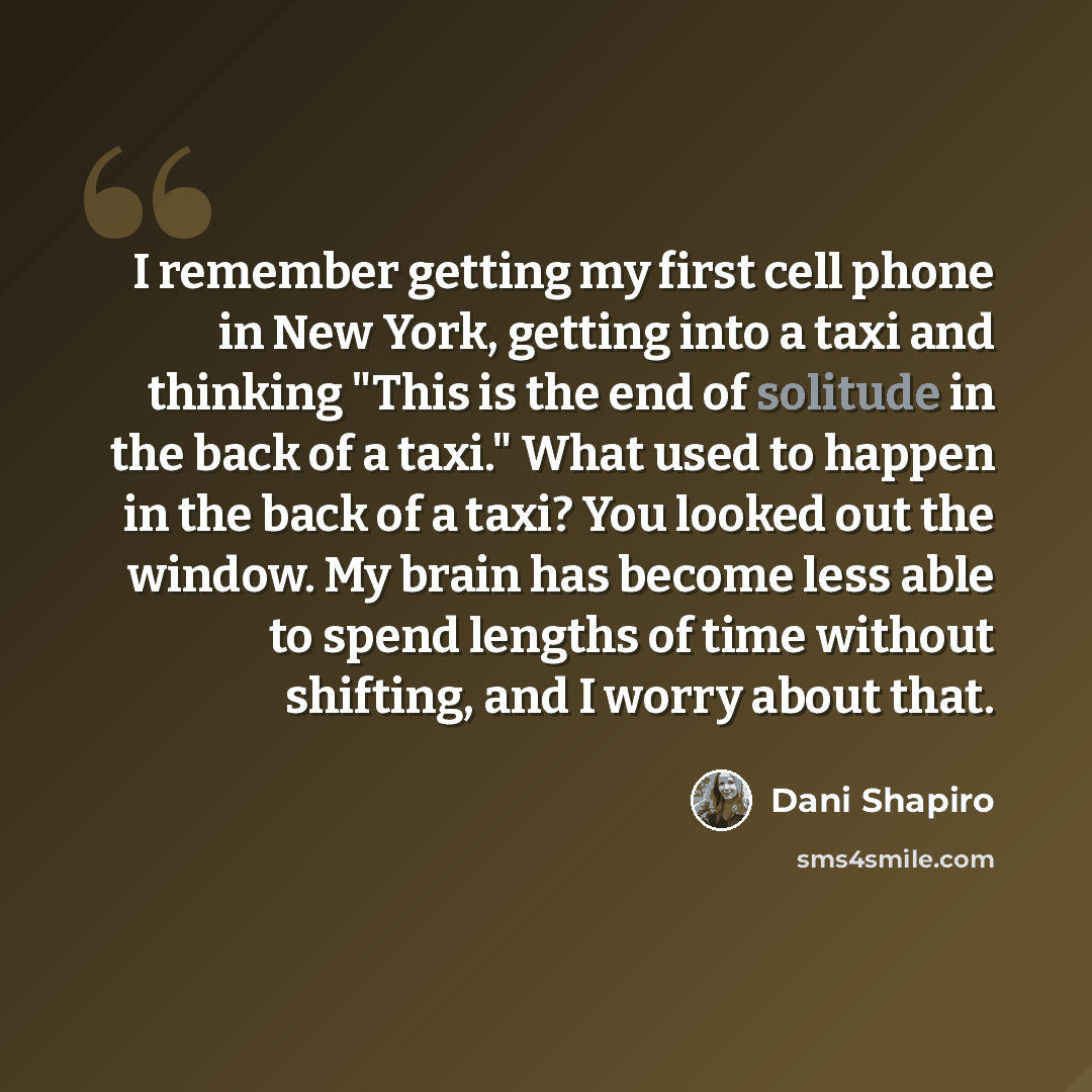 “I remember getting my first cell phone in New York, getting into a taxi and thinking "This is the end of solitude in the back of a taxi." What used to happen in the back of a taxi? You looked out the window. My brain has become less able to spend lengths of time without shifting, and I worry about…” quote by Dani Shapiro