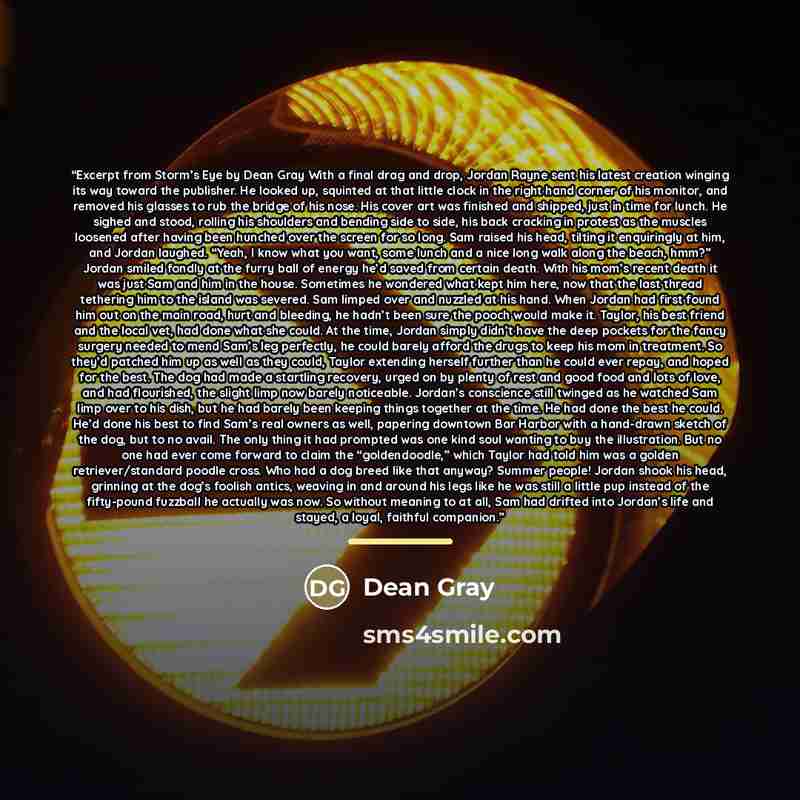 “Excerpt from Storm’s Eye by Dean Gray With a final drag and drop, Jordan Rayne sent his latest creation winging its way toward the publisher. He looked up, squinted at that little clock in the right hand corner of his monitor, and removed his glasses to rub the bridge of his nose. His cover art…” quote by Dean Gray