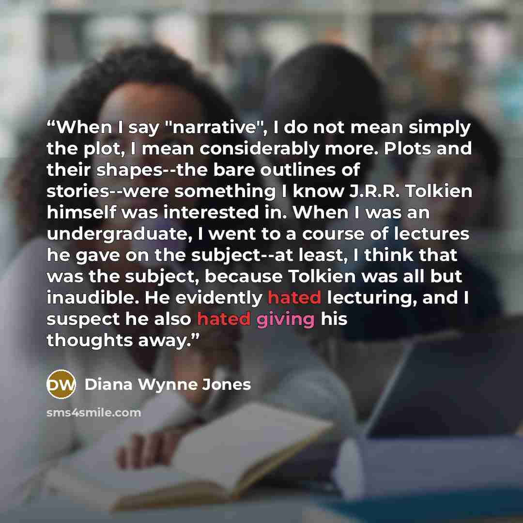 “When I say "narrative", I do not mean simply the plot, I mean considerably more. Plots and their shapes--the bare outlines of stories--were something I know J.R.R. Tolkien himself was interested in. When I was an undergraduate, I went to a course of lectures he gave on the subject--at least, I…” quote by Diana Wynne Jones