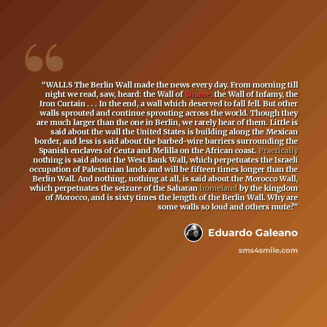 “WALLS The Berlin Wall made the news every day. From morning till night we read, saw, heard: the Wall of Shame, the Wall of Infamy, the Iron Curtain . . . In the end, a wall which deserved to fall fell. But other walls sprouted and continue sprouting across the world. Though they are much larger…” quote by Eduardo Galeano