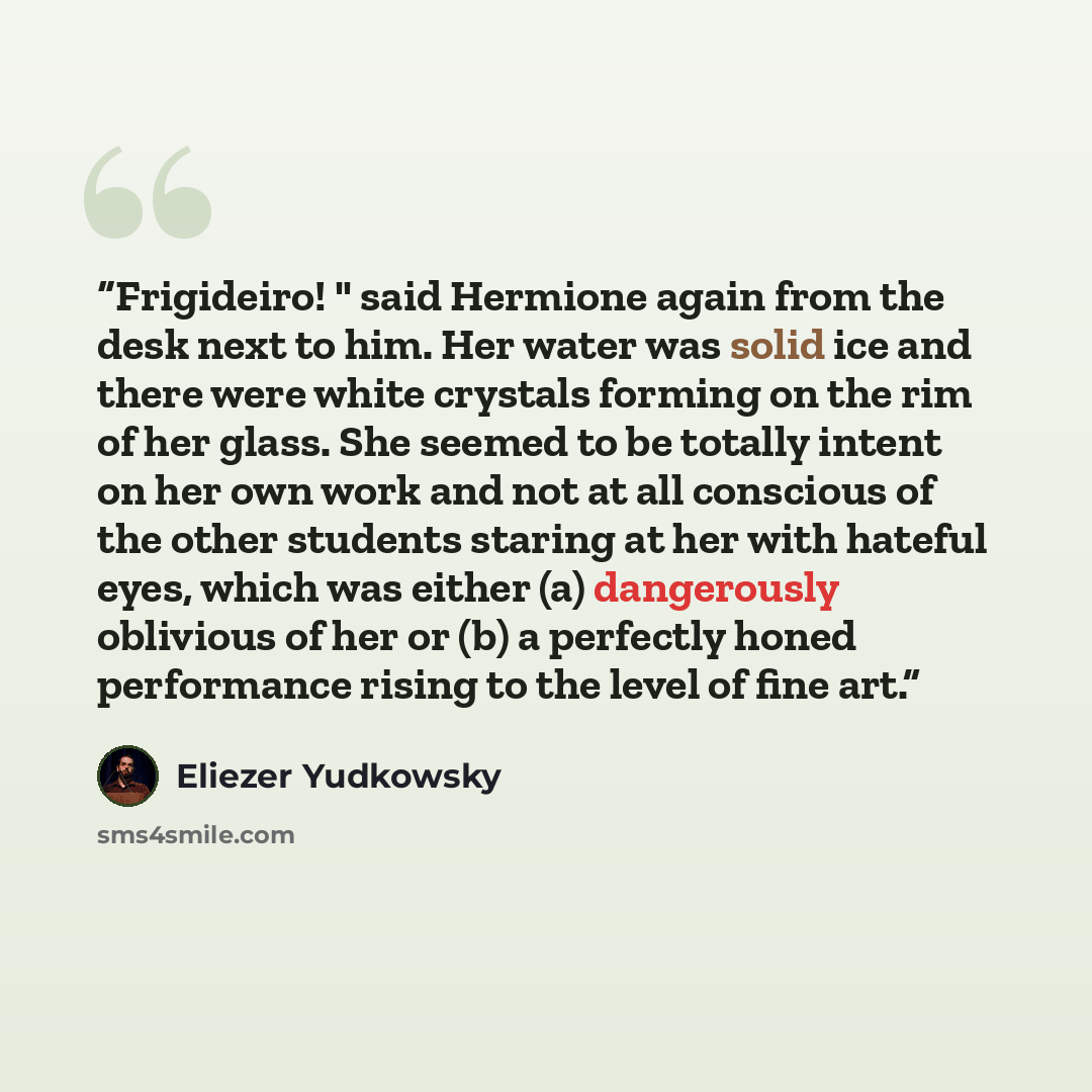 “Frigideiro! " said Hermione again from the desk next to him. Her water was solid ice and there were white crystals forming on the rim of her glass. She seemed to be totally intent on her own work and not at all conscious of the other students staring at her with hateful eyes, which was either (a)…” quote by Eliezer Yudkowsky