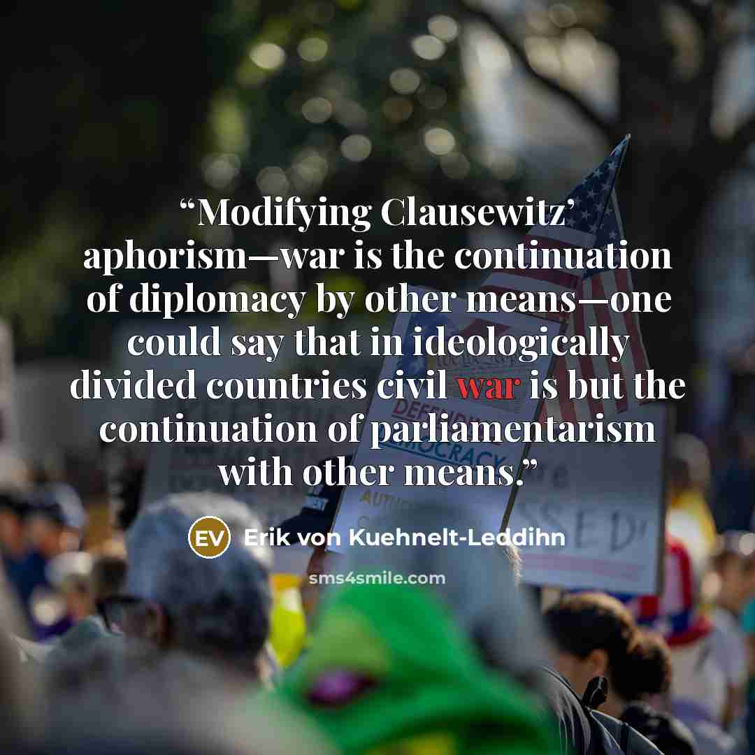“Modifying Clausewitz’ aphorism—war is the continuation of diplomacy by other means—one could say that in ideologically divided countries civil war is but the continuation of parliamentarism with other means.” quote by Erik von Kuehnelt-Leddihn