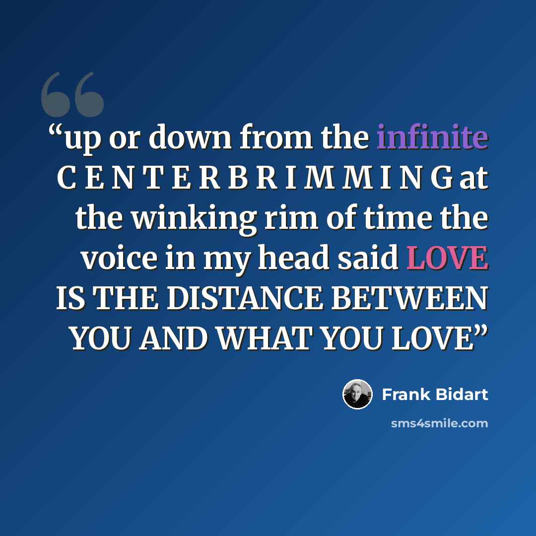 “up or down from the infinite C E N T E R B R I M M I N G at the winking rim of time the voice in my head said LOVE IS THE DISTANCE BETWEEN YOU AND WHAT YOU LOVE” quote by Frank Bidart