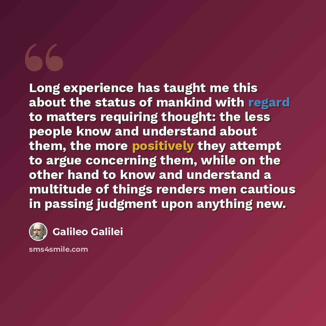“Long experience has taught me this about the status of mankind with regard to matters requiring thought: the less people know and understand about them, the more positively they attempt to argue concerning them, while on the other hand to know and understand a multitude of things renders men…” quote by Galileo Galilei