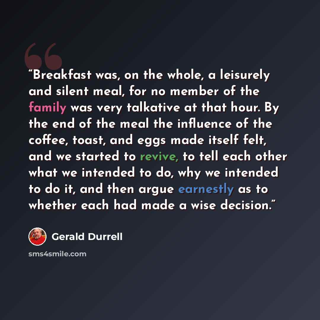 “Breakfast was, on the whole, a leisurely and silent meal, for no member of the family was very talkative at that hour. By the end of the meal the influence of the coffee, toast, and eggs made itself felt, and we started to revive, to tell each other what we intended to do, why we intended to do…” quote by Gerald Durrell