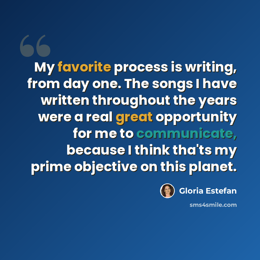 “My favorite process is writing, from day one. The songs I have written throughout the years were a real great opportunity for me to communicate, because I think tha'ts my prime objective on this planet.” quote by Gloria Estefan