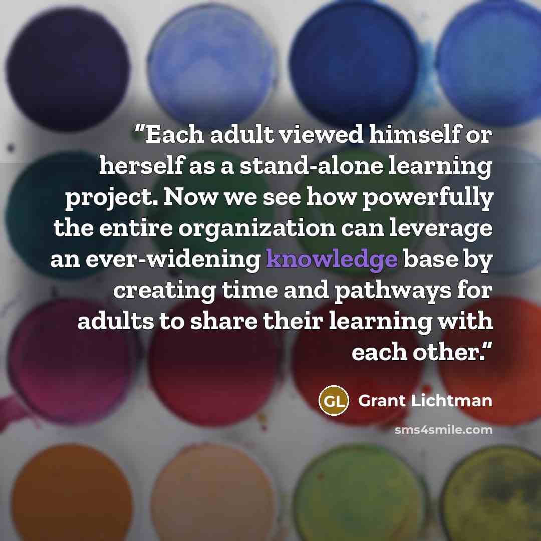 “Each adult viewed himself or herself as a stand-alone learning project. Now we see how powerfully the entire organization can leverage an ever-widening knowledge base by creating time and pathways for adults to share their learning with each other.” quote by Grant Lichtman