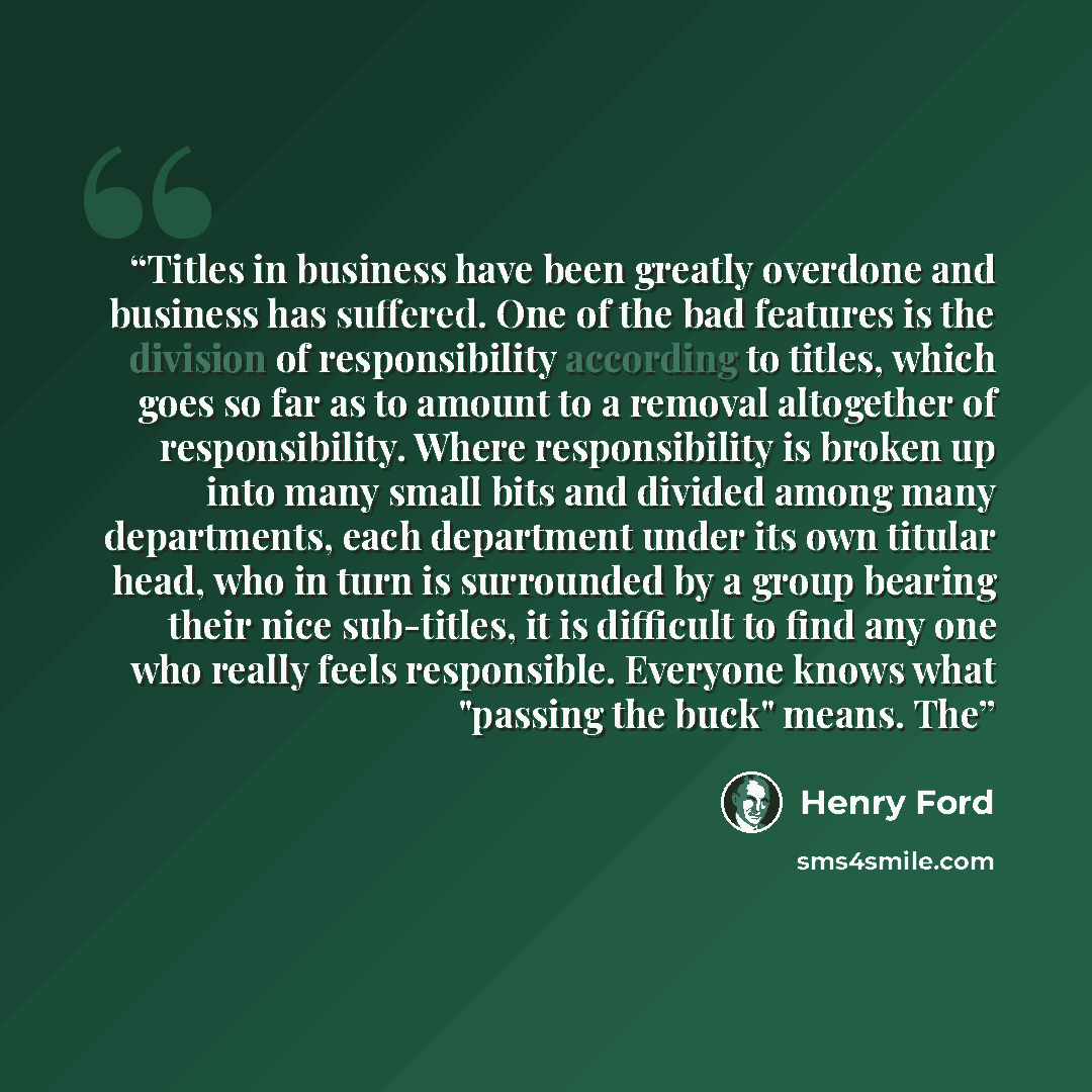 “Titles in business have been greatly overdone and business has suffered. One of the bad features is the division of responsibility according to titles, which goes so far as to amount to a removal altogether of responsibility. Where responsibility is broken up into many small bits and divided among…” quote by Henry Ford