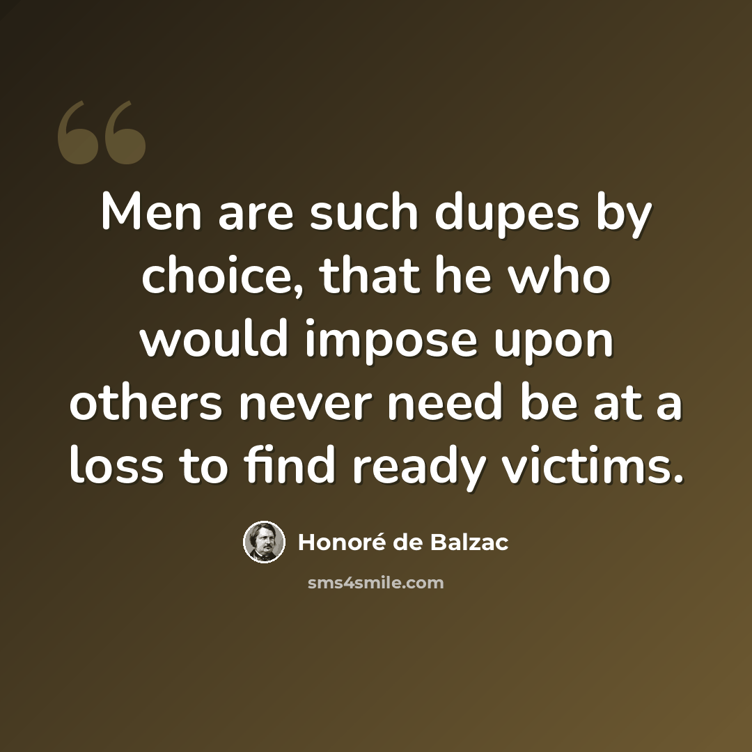 “Men are such dupes by choice, that he who would impose upon others never need be at a loss to find ready victims.” quote by Honore de Balzac