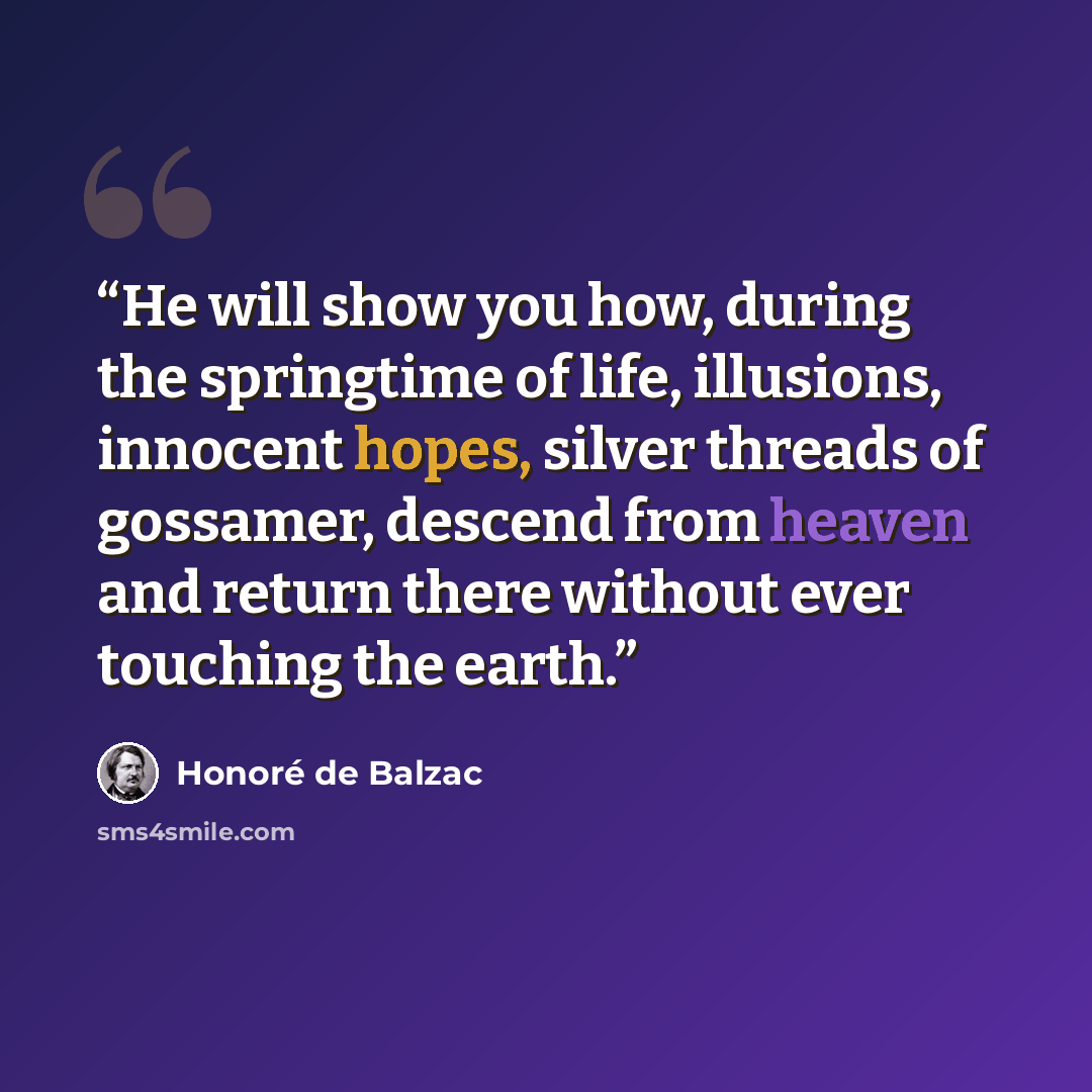 “He will show you how, during the springtime of life, illusions, innocent hopes, silver threads of gossamer, descend from heaven and return there without ever touching the earth.” quote by Honore de Balzac