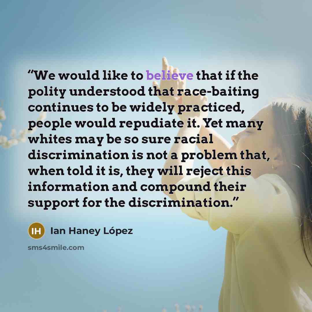 “We would like to believe that if the polity understood that race-baiting continues to be widely practiced, people would repudiate it. Yet many whites may be so sure racial discrimination is not a problem that, when told it is, they will reject this information and compound their support for the…” quote by Ian Haney López
