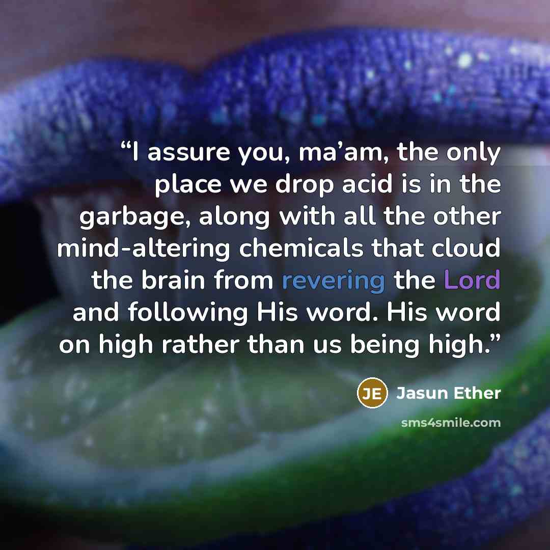 “I assure you, ma’am, the only place we drop acid is in the garbage, along with all the other mind-altering chemicals that cloud the brain from revering the Lord and following His word. His word on high rather than us being high.” quote by Jasun Ether