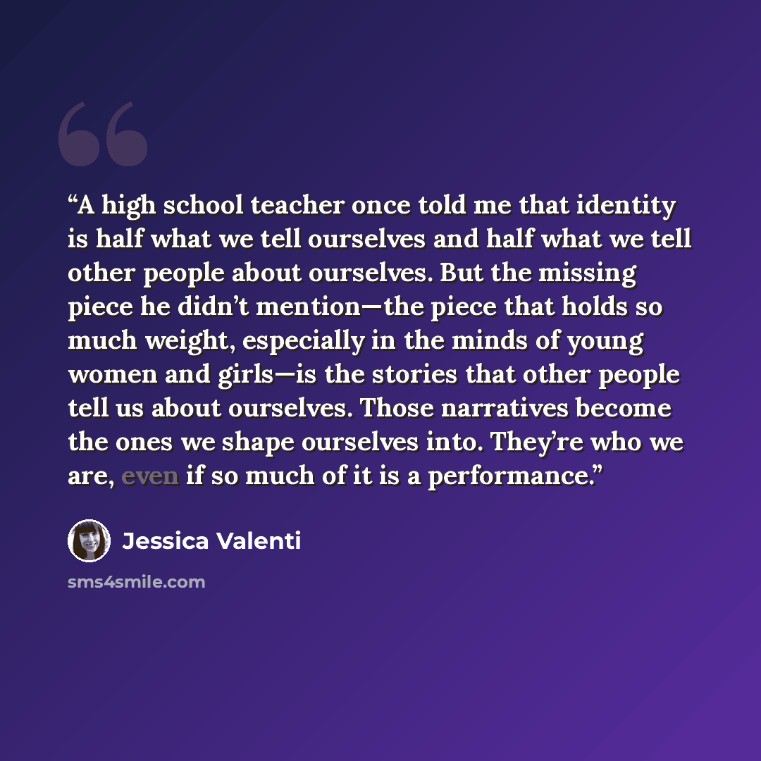 “A high school teacher once told me that identity is half what we tell ourselves and half what we tell other people about ourselves. But the missing piece he didn’t mention—the piece that holds so much weight, especially in the minds of young women and girls—is the stories that other people tell us…” quote by Jessica Valenti