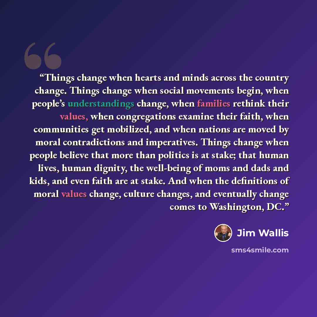 “Things change when hearts and minds across the country change. Things change when social movements begin, when people’s understandings change, when families rethink their values, when congregations examine their faith, when communities get mobilized, and when nations are moved by moral…” quote by Jim Wallis