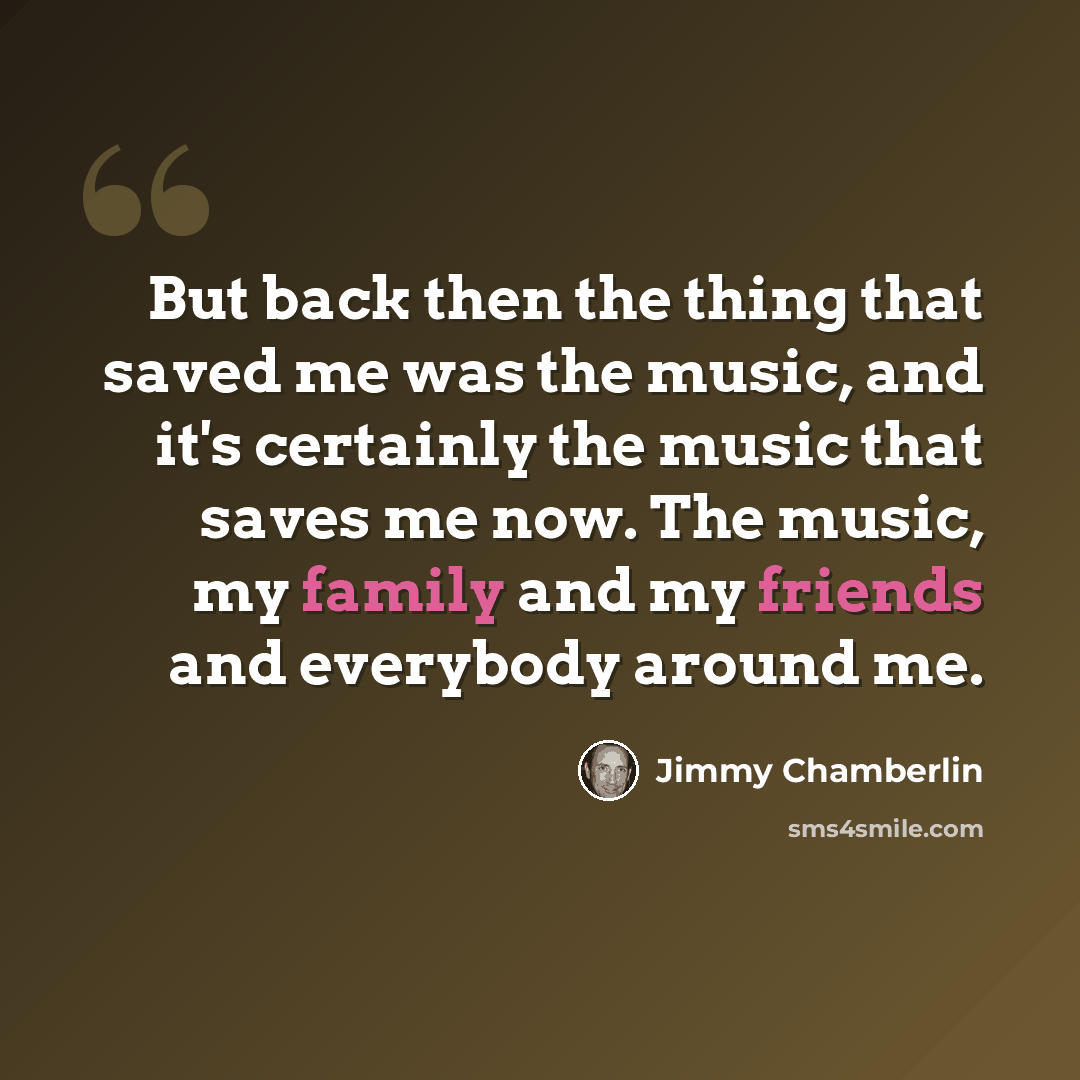 “But back then the thing that saved me was the music, and it's certainly the music that saves me now. The music, my family and my friends and everybody around me.” quote by Jimmy Chamberlin
