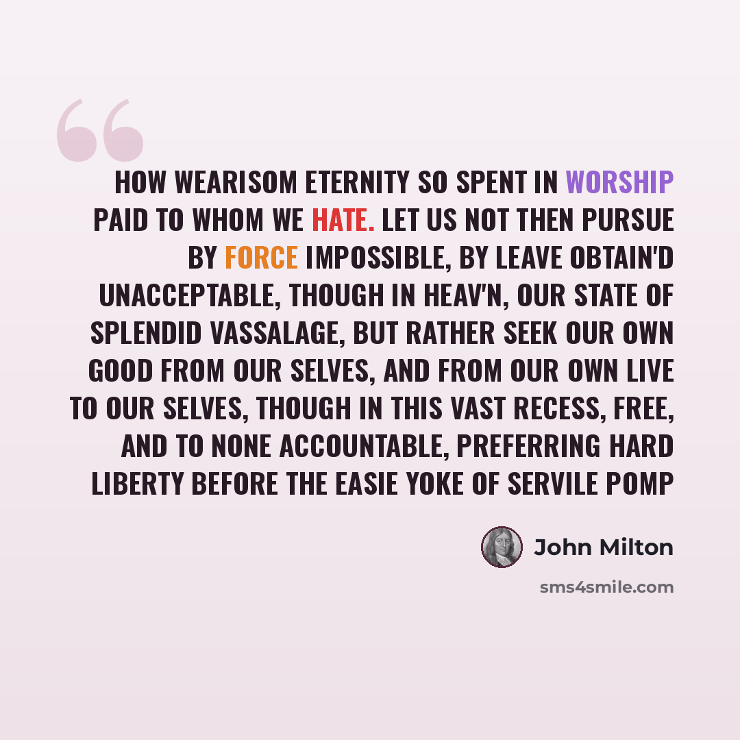 “how wearisom Eternity so spent in worship paid To whom we hate. Let us not then pursue By force impossible, by leave obtain'd Unacceptable, though in Heav'n, our state Of splendid vassalage, but rather seek Our own good from our selves, and from our own Live to our selves, though in this vast…” quote by John Milton