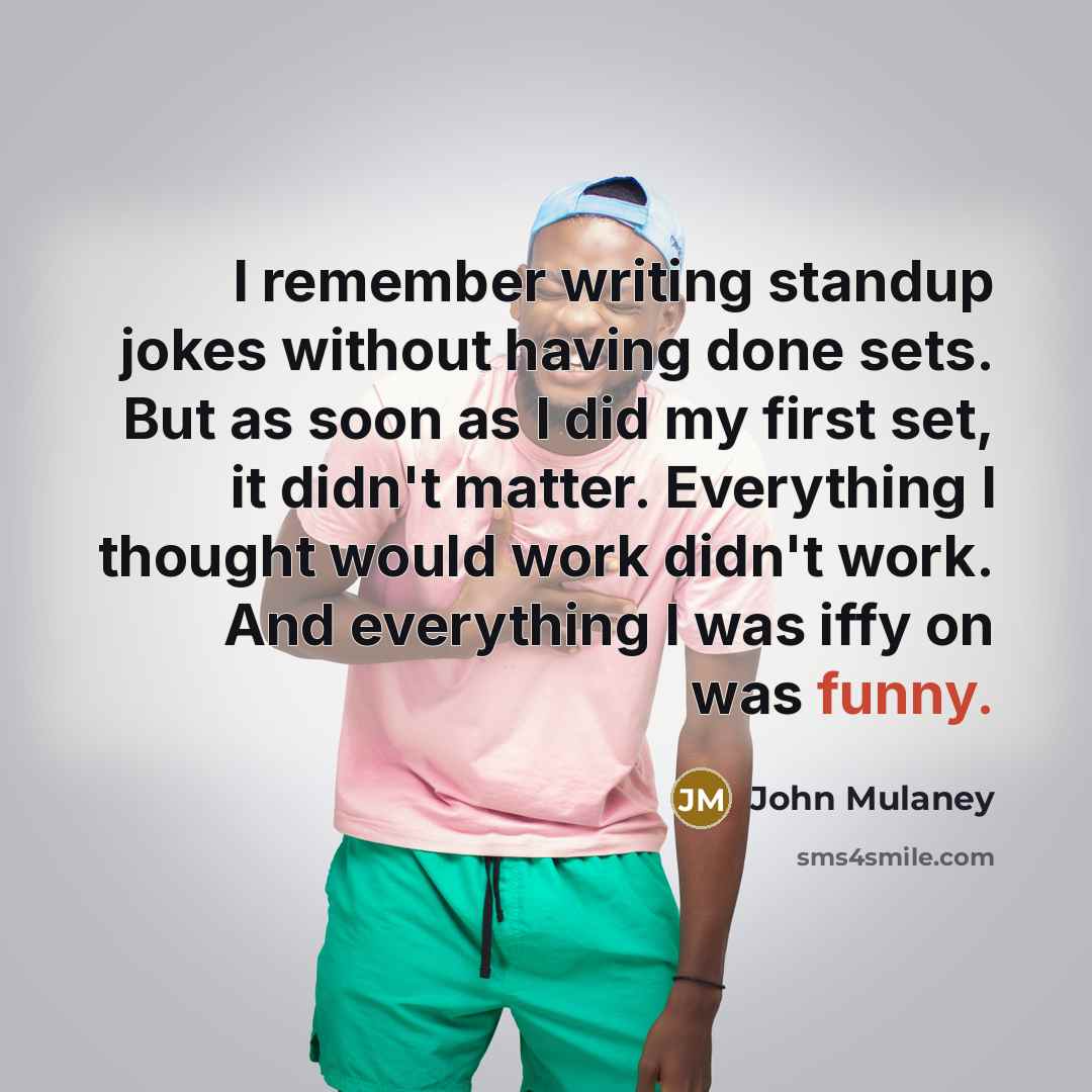 “I remember writing standup jokes without having done sets. But as soon as I did my first set, it didn't matter. Everything I thought would work didn't work. And everything I was iffy on was funny.” quote by John Mulaney