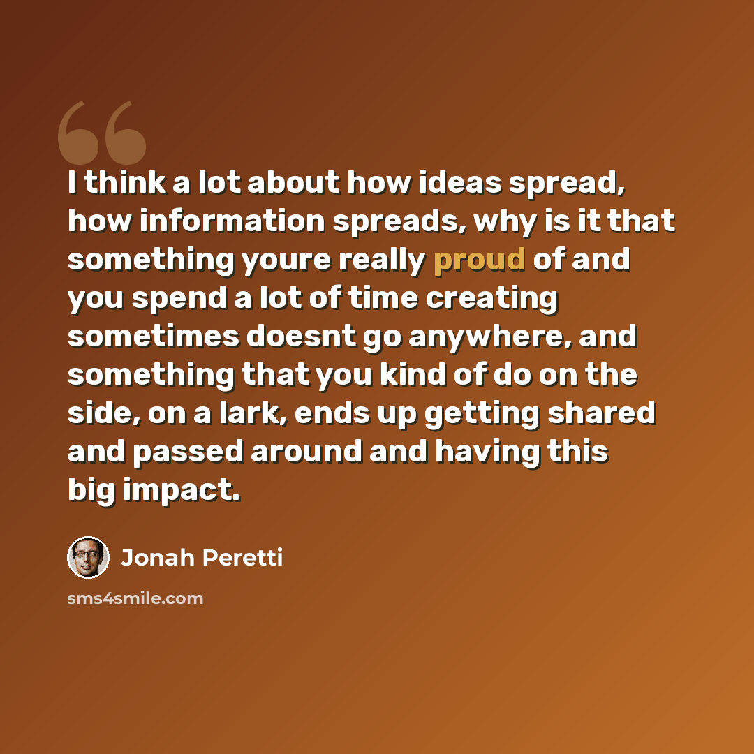 “I think a lot about how ideas spread, how information spreads, why is it that something youre really proud of and you spend a lot of time creating sometimes doesnt go anywhere, and something that you kind of do on the side, on a lark, ends up getting shared and passed around and having this big…” quote by Jonah Peretti