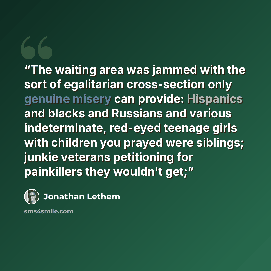 “The waiting area was jammed with the sort of egalitarian cross-section only genuine misery can provide: Hispanics and blacks and Russians and various indeterminate, red-eyed teenage girls with children you prayed were siblings; junkie veterans petitioning for painkillers they wouldn't get;” quote by Jonathan Lethem