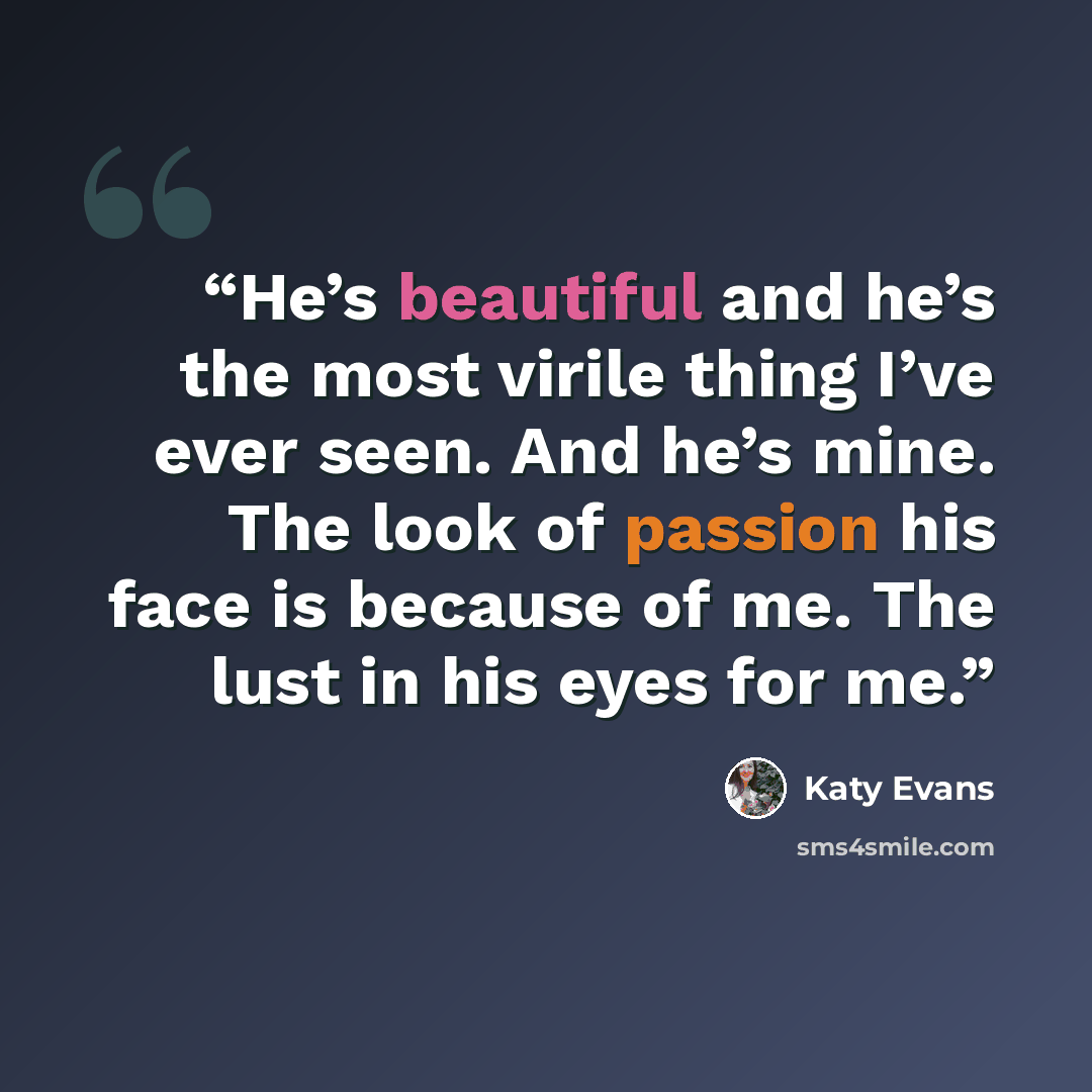 “He’s beautiful and he’s the most virile thing I’ve ever seen. And he’s mine. The look of passion his face is because of me. The lust in his eyes for me.” quote by Katy Evans