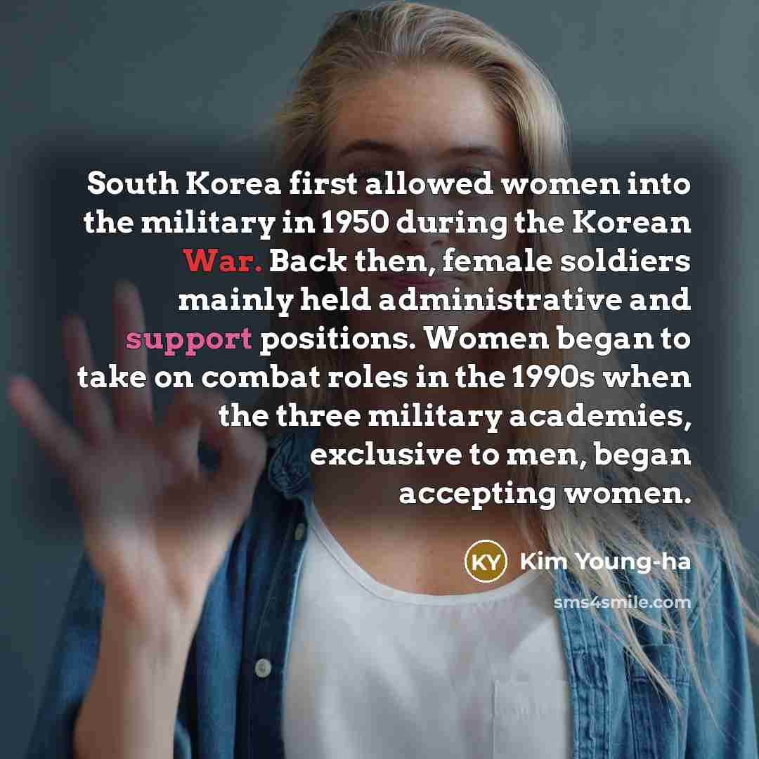 “South Korea first allowed women into the military in 1950 during the Korean War. Back then, female soldiers mainly held administrative and support positions. Women began to take on combat roles in the 1990s when the three military academies, exclusive to men, began accepting women.” quote by Kim Young-ha