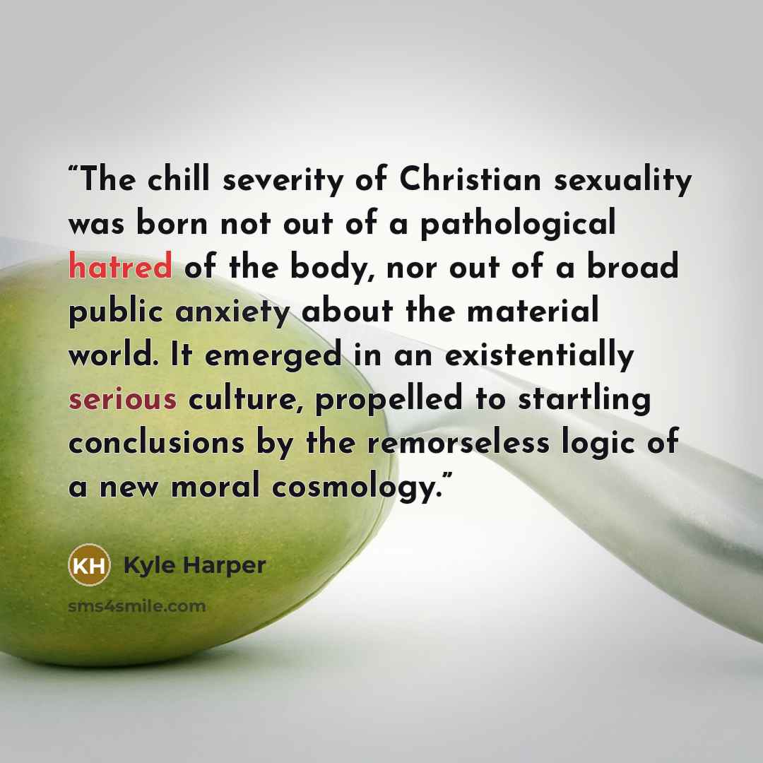 “The chill severity of Christian sexuality was born not out of a pathological hatred of the body, nor out of a broad public anxiety about the material world. It emerged in an existentially serious culture, propelled to startling conclusions by the remorseless logic of a new moral cosmology.” quote by Kyle Harper