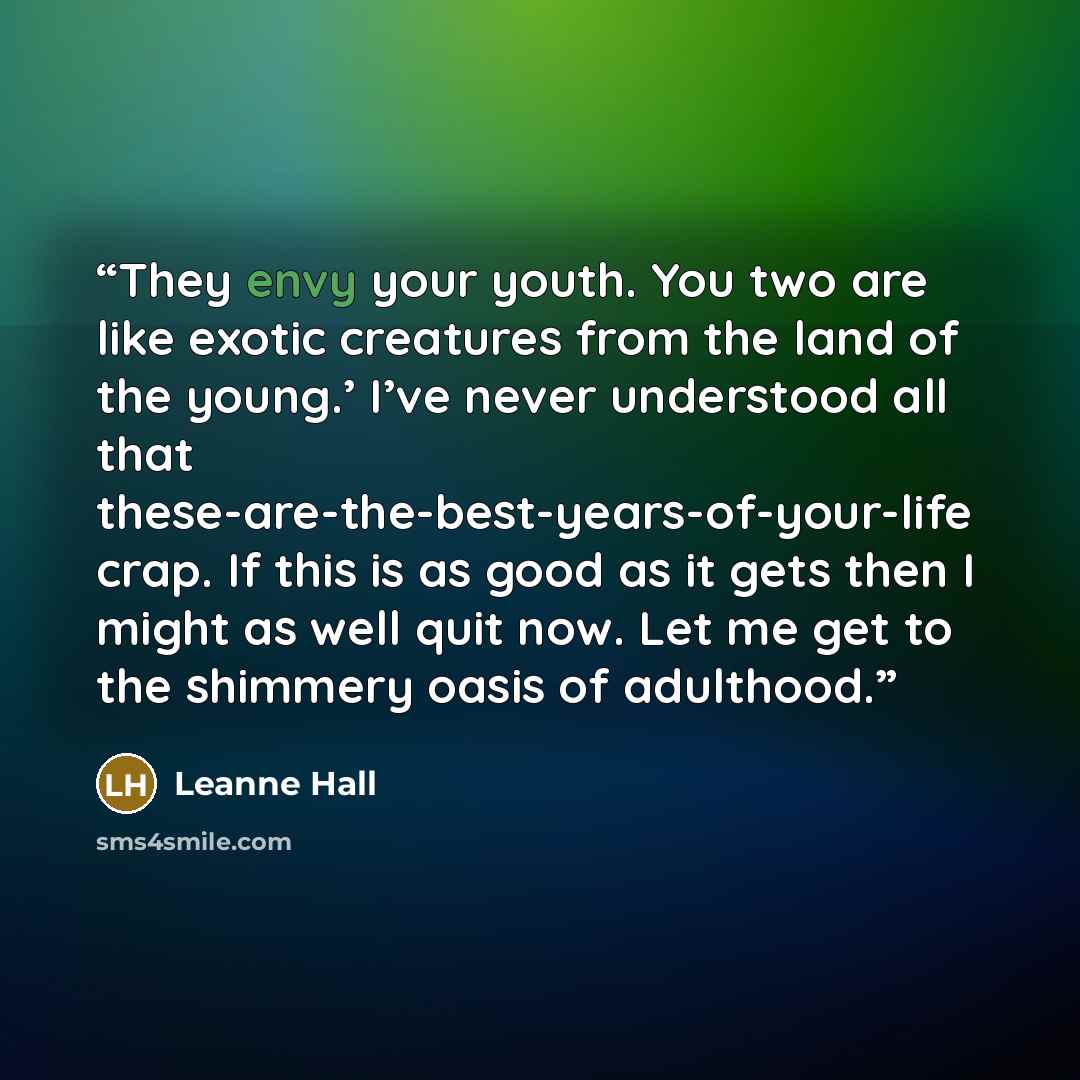 “They envy your youth. You two are like exotic creatures from the land of the young.’ I’ve never understood all that these-are-the-best-years-of-your-life crap. If this is as good as it gets then I might as well quit now. Let me get to the shimmery oasis of adulthood.” quote by Leanne Hall