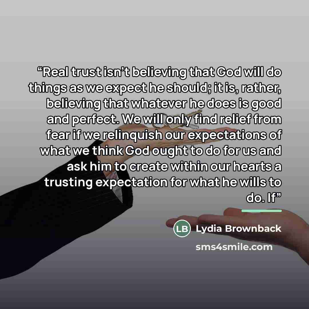 “Real trust isn't believing that God will do things as we expect he should; it is, rather, believing that whatever he does is good and perfect. We will only find relief from fear if we relinquish our expectations of what we think God ought to do for us and ask him to create within our hearts a…” quote by Lydia Brownback