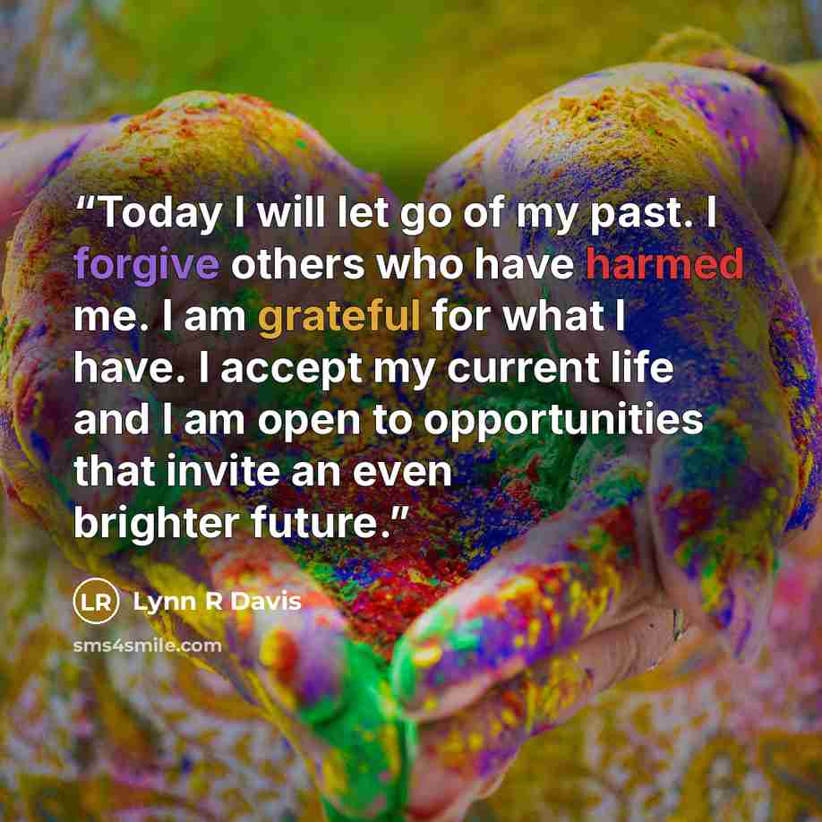 “Today I will let go of my past. I forgive others who have harmed me. I am grateful for what I have. I accept my current life and I am open to opportunities that invite an even brighter future.” quote by Lynn R Davis