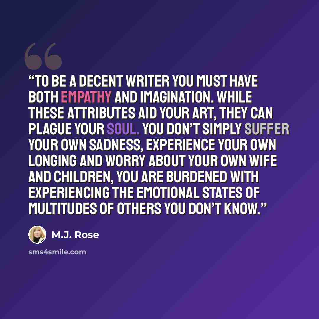 “To be a decent writer you must have both empathy and imagination. While these attributes aid your art, they can plague your soul. You don’t simply suffer your own sadness, experience your own longing and worry about your own wife and children, you are burdened with experiencing the emotional…” quote by M.J. Rose