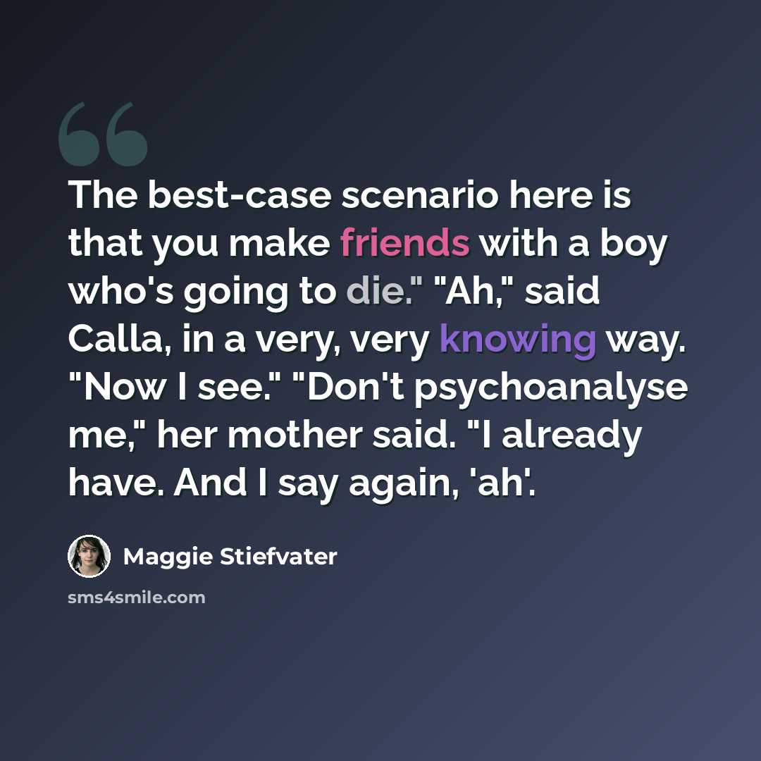 “The best-case scenario here is that you make friends with a boy who's going to die." "Ah," said Calla, in a very, very knowing way. "Now I see." "Don't psychoanalyse me," her mother said. "I already have. And I say again, 'ah'.” quote by Maggie Stiefvater