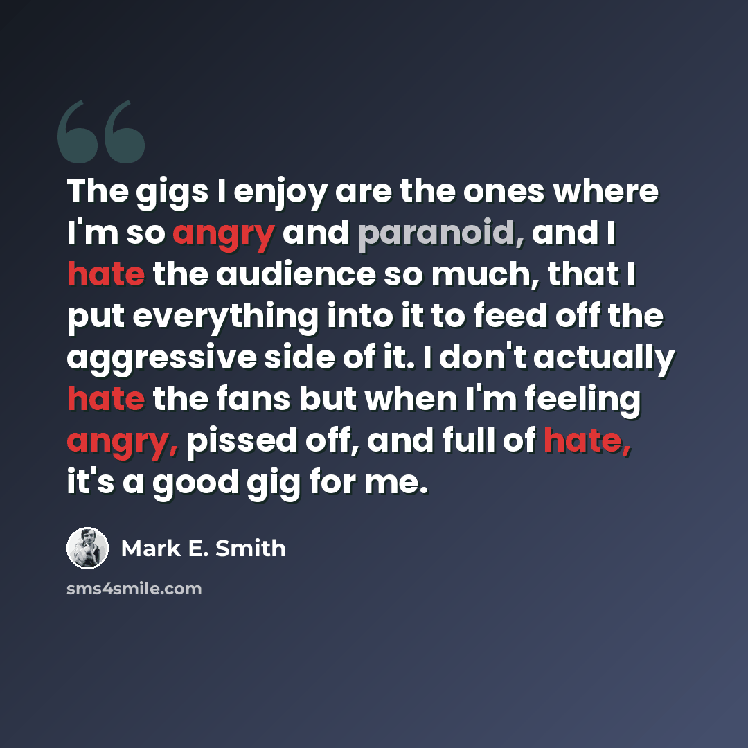 “The gigs I enjoy are the ones where I'm so angry and paranoid, and I hate the audience so much, that I put everything into it to feed off the aggressive side of it. I don't actually hate the fans but when I'm feeling angry, pissed off, and full of hate, it's a good gig for me.” quote by Mark E. Smith