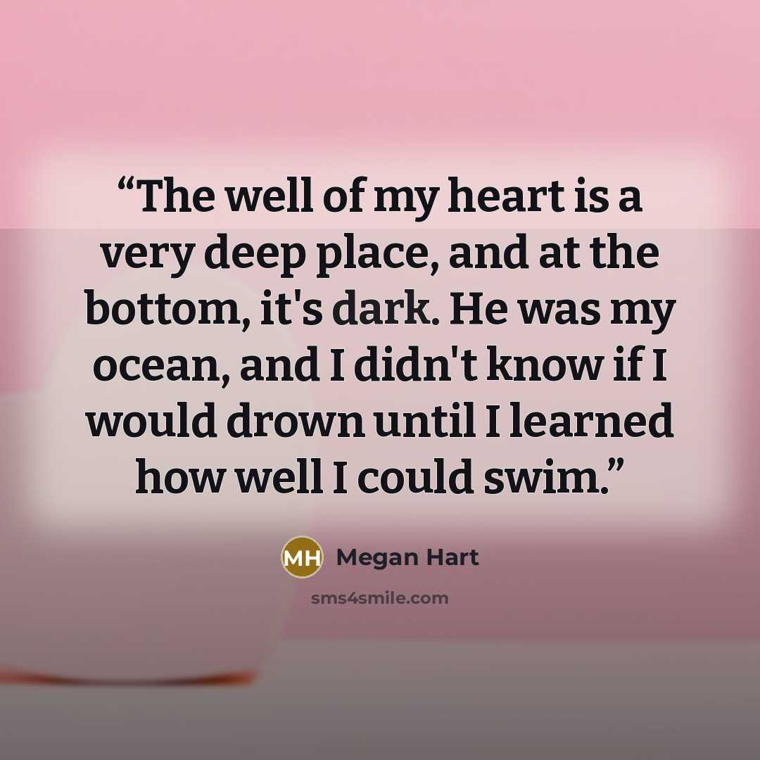 “The well of my heart is a very deep place, and at the bottom, it's dark. He was my ocean, and I didn't know if I would drown until I learned how well I could swim.” quote by Megan Hart