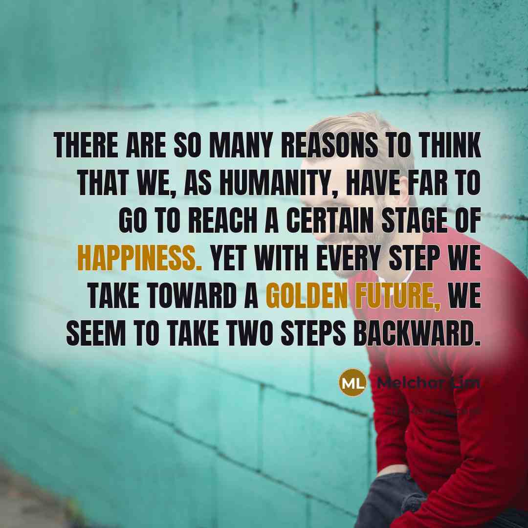 “There are so many reasons to think that we, as humanity, have far to go to reach a certain stage of happiness. Yet with every step we take toward a golden future, we seem to take two steps backward.” quote by Melchor Lim