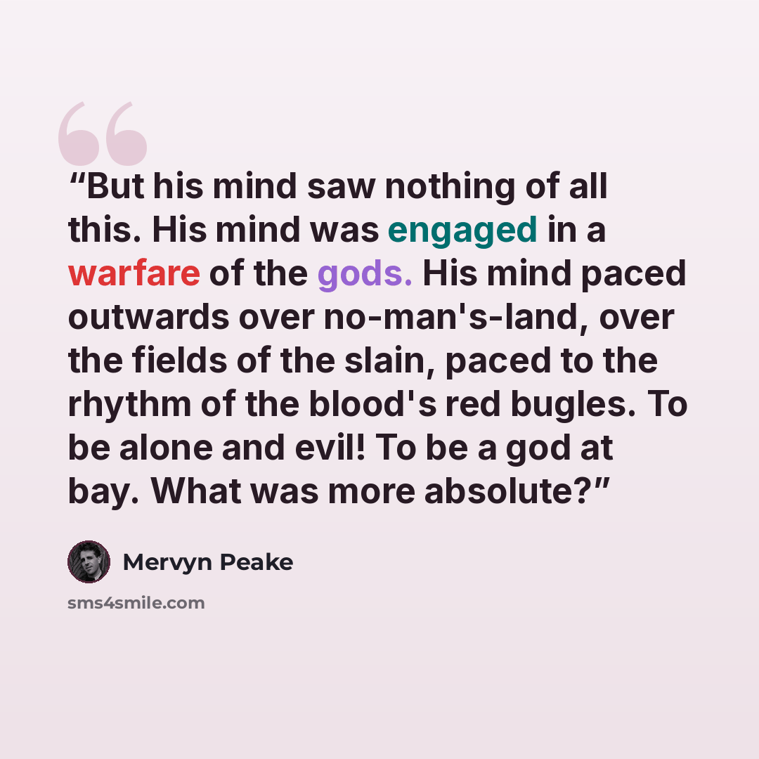 “But his mind saw nothing of all this. His mind was engaged in a warfare of the gods. His mind paced outwards over no-man's-land, over the fields of the slain, paced to the rhythm of the blood's red bugles. To be alone and evil! To be a god at bay. What was more absolute?” quote by Mervyn Peake