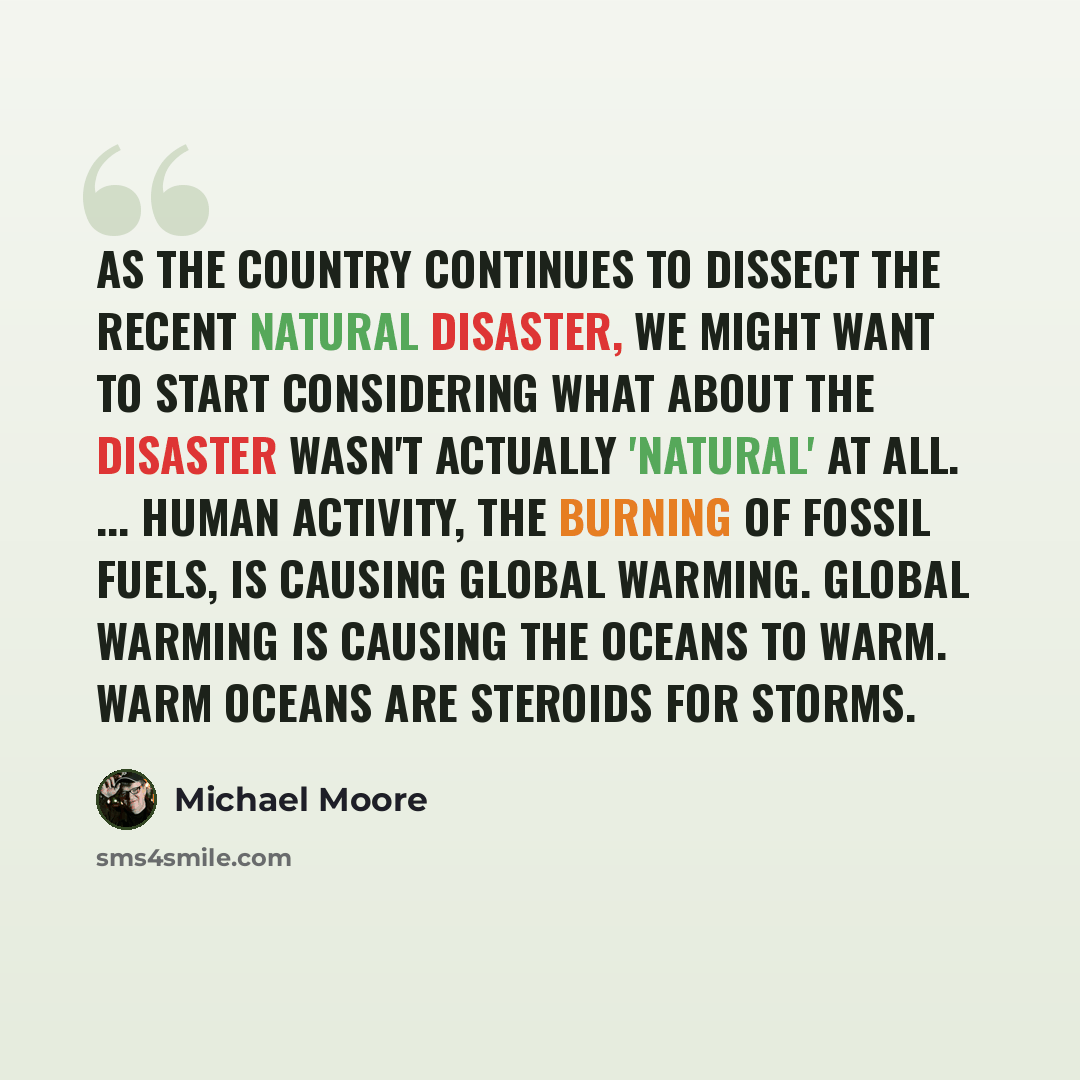 “As the country continues to dissect the recent natural disaster, we might want to start considering what about the disaster wasn't actually 'natural' at all. ... Human activity, the burning of fossil fuels, is causing global warming. Global warming is causing the oceans to warm. Warm oceans are…” quote by Michael Moore