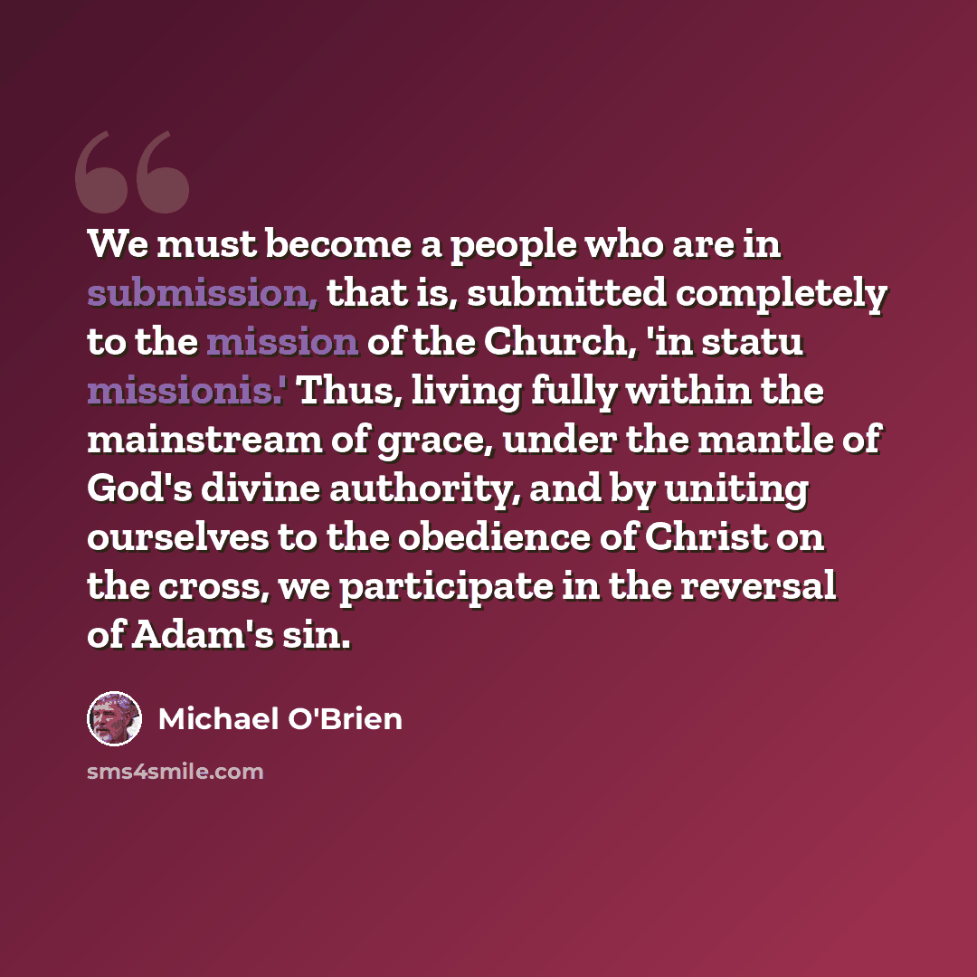 “We must become a people who are in submission, that is, submitted completely to the mission of the Church, 'in statu missionis.' Thus, living fully within the mainstream of grace, under the mantle of God's divine authority, and by uniting ourselves to the obedience of Christ on the cross, we…” quote by Michael O'Brien