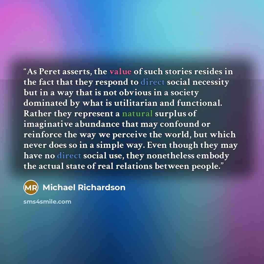 “As Peret asserts, the value of such stories resides in the fact that they respond to direct social necessity but in a way that is not obvious in a society dominated by what is utilitarian and functional. Rather they represent a natural surplus of imaginative abundance that may confound or…” quote by Michael Richardson