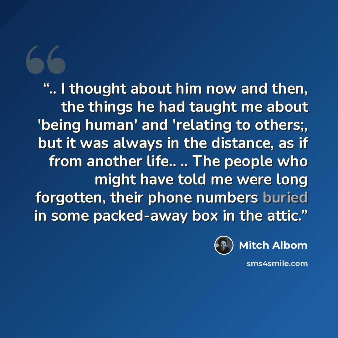 “.. I thought about him now and then, the things he had taught me about 'being human' and 'relating to others;, but it was always in the distance, as if from another life.. .. The people who might have told me were long forgotten, their phone numbers buried in some packed-away box in the attic.” quote by Mitch Albom