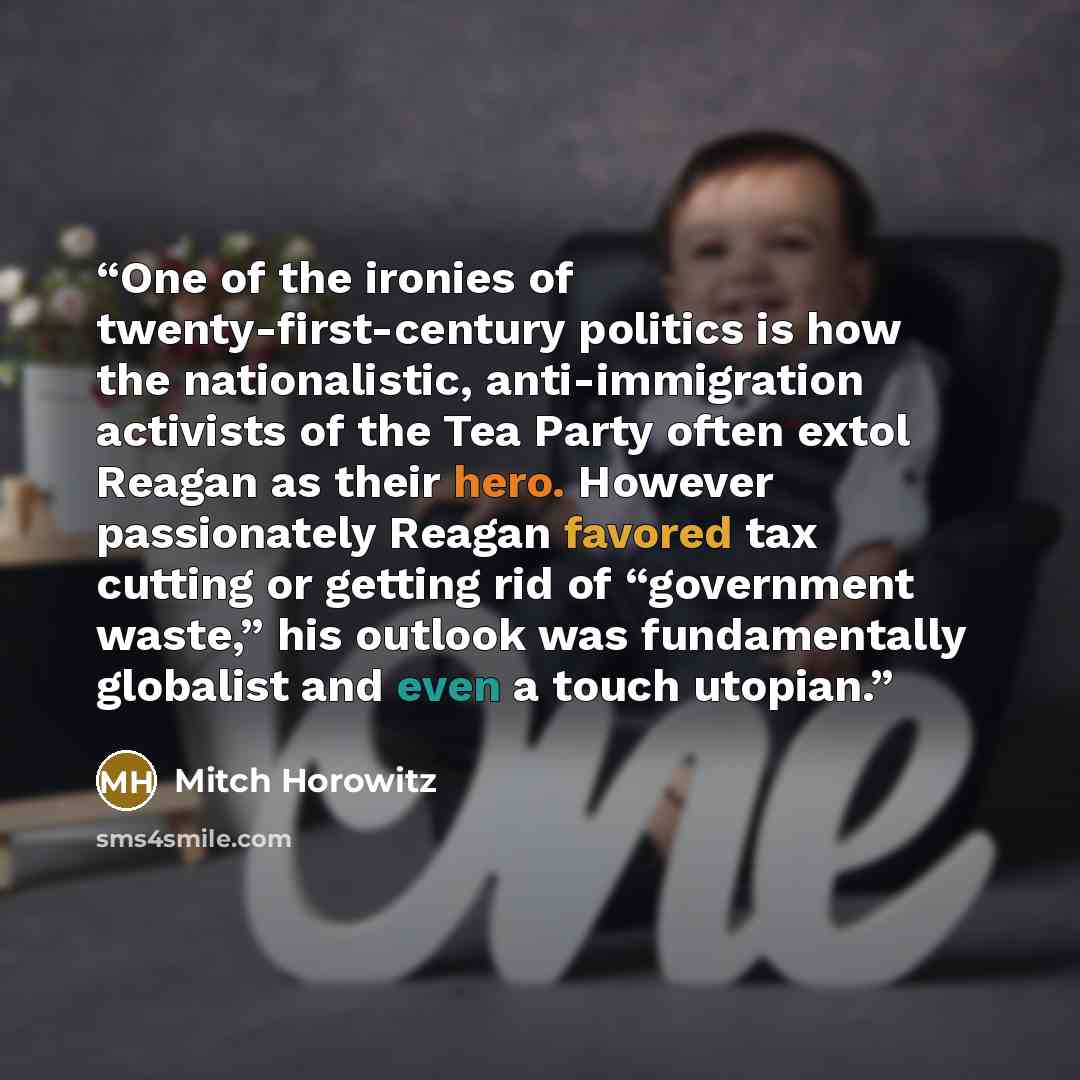 “One of the ironies of twenty-first-century politics is how the nationalistic, anti-immigration activists of the Tea Party often extol Reagan as their hero. However passionately Reagan favored tax cutting or getting rid of “government waste,” his outlook was fundamentally globalist and even a touch…” quote by Mitch Horowitz