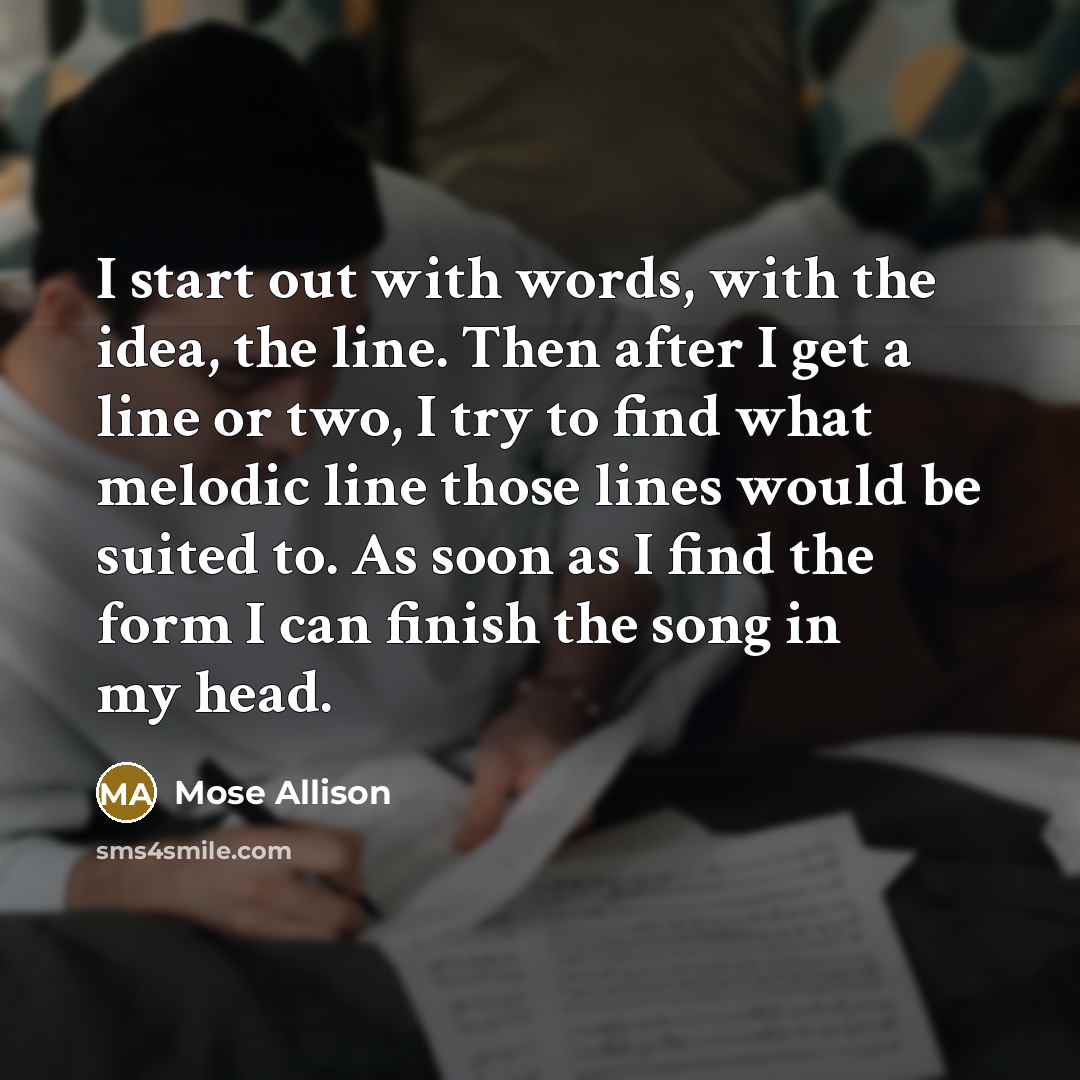 “I start out with words, with the idea, the line. Then after I get a line or two, I try to find what melodic line those lines would be suited to. As soon as I find the form I can finish the song in my head.” quote by Mose Allison
